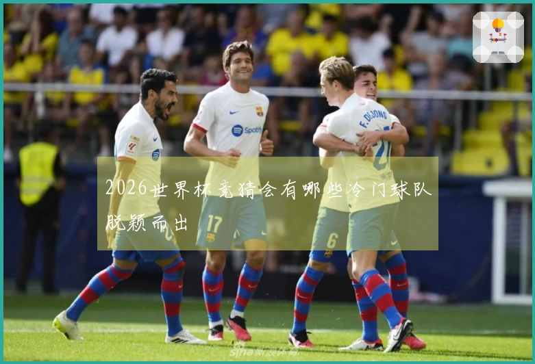 2026世界杯竞猜会有哪些冷门球队脱颖而出